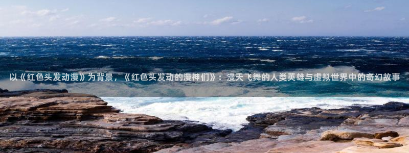 58动漫网免费动漫：以《红色头发动漫》为背景，《红色头发动的漫神们》：漫天飞舞的人类英雄与虚拟世界中的奇幻故事